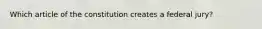 Which article of the constitution creates a federal jury?