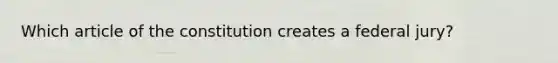 Which article of the constitution creates a federal jury?