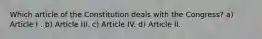 Which article of the Constitution deals with the Congress? a) Article I . b) Article III. c) Article IV. d) Article II.