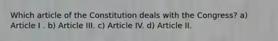 Which article of the Constitution deals with the Congress? a) Article I . b) Article III. c) Article IV. d) Article II.