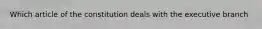 Which article of the constitution deals with the executive branch