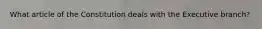 What article of the Constitution deals with the Executive branch?