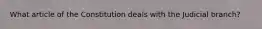 What article of the Constitution deals with the Judicial branch?