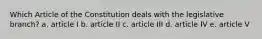 Which Article of the Constitution deals with the legislative branch? a. article I b. article II c. article III d. article IV e. article V