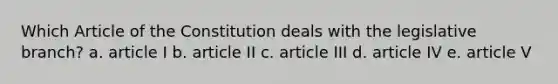 Which Article of the Constitution deals with the legislative branch? a. article I b. article II c. article III d. article IV e. article V