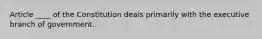 Article ____ of the Constitution deals primarily with the executive branch of government.