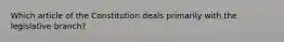 Which article of the Constitution deals primarily with the legislative branch​?