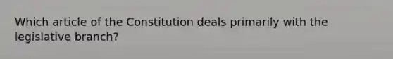 Which article of the Constitution deals primarily with the legislative branch​?