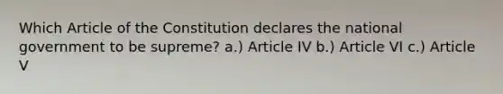 Which Article of the Constitution declares the national government to be supreme? a.) Article IV b.) Article VI c.) Article V