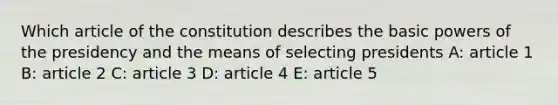 Which article of the constitution describes the basic powers of the presidency and the means of selecting presidents A: article 1 B: article 2 C: article 3 D: article 4 E: article 5