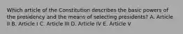 Which article of the Constitution describes the basic powers of the presidency and the means of selecting presidents? A. Article II B. Article I C. Article III D. Article IV E. Article V