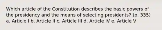 Which article of the Constitution describes the basic powers of the presidency and the means of selecting presidents? (p. 335) a. Article I b. Article II c. Article III d. Article IV e. Article V