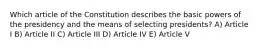 Which article of the Constitution describes the basic powers of the presidency and the means of selecting presidents? A) Article I B) Article II C) Article III D) Article IV E) Article V