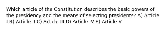 Which article of the Constitution describes the basic powers of the presidency and the means of selecting presidents? A) Article I B) Article II C) Article III D) Article IV E) Article V