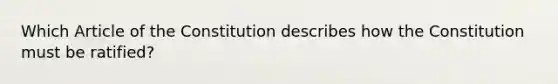 Which Article of the Constitution describes how the Constitution must be ratified?