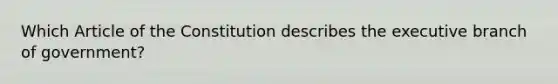 Which Article of the Constitution describes <a href='https://www.questionai.com/knowledge/kBllUhZHhd-the-executive-branch' class='anchor-knowledge'>the executive branch</a> of government?