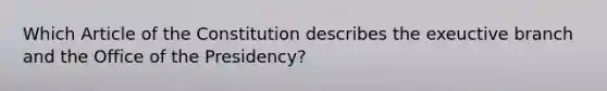 Which Article of the Constitution describes the exeuctive branch and the Office of the Presidency?