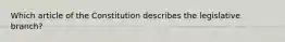 Which article of the Constitution describes the legislative branch?