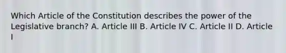 Which Article of the Constitution describes the power of the Legislative branch? A. Article III B. Article IV C. Article II D. Article I