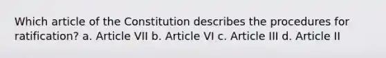 Which article of the Constitution describes the procedures for ratification? a. Article VII b. Article VI c. Article III d. Article II