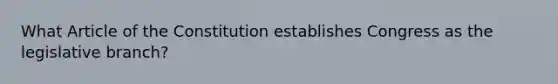 What Article of the Constitution establishes Congress as the legislative branch?