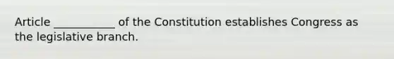 Article ___________ of the Constitution establishes Congress as the legislative branch.