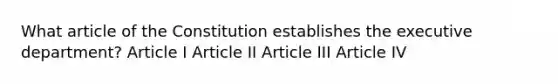 What article of the Constitution establishes the executive department? Article I Article II Article III Article IV