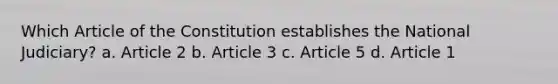 Which Article of the Constitution establishes the National Judiciary? a. Article 2 b. Article 3 c. Article 5 d. Article 1