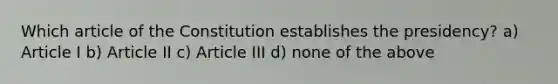 Which article of the Constitution establishes the presidency? a) Article I b) Article II c) Article III d) none of the above