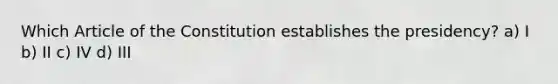 Which Article of the Constitution establishes the presidency? a) I b) II c) IV d) III