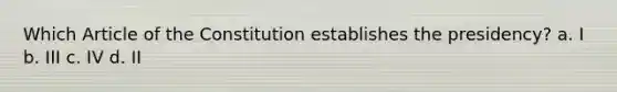 Which Article of the Constitution establishes the presidency? a. I b. III c. IV d. II