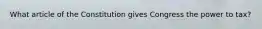 What article of the Constitution gives Congress the power to tax?
