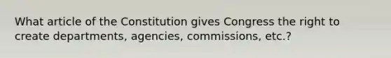 What article of the Constitution gives Congress the right to create departments, agencies, commissions, etc.?