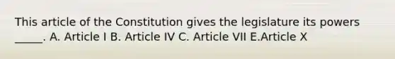 This article of the Constitution gives the legislature its powers _____. A. Article I B. Article IV C. Article VII E.Article X