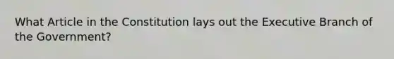 What Article in the Constitution lays out the Executive Branch of the Government?