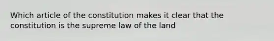 Which article of the constitution makes it clear that the constitution is the supreme law of the land