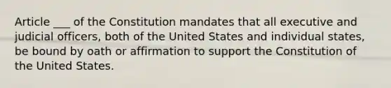 Article ___ of the Constitution mandates that all executive and judicial officers, both of the United States and individual states, be bound by oath or affirmation to support the Constitution of the United States.