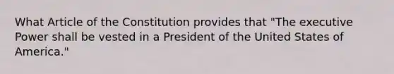 What Article of the Constitution provides that "The executive Power shall be vested in a President of the United States of America."