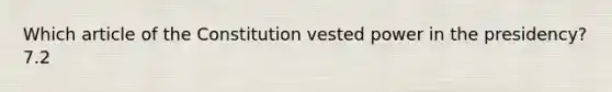 Which article of the Constitution vested power in the presidency? 7.2