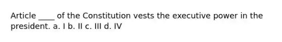 Article ____ of the Constitution vests the executive power in the president. a. I b. II c. III d. IV