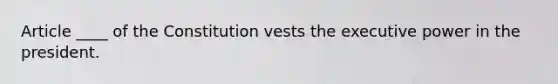 Article ____ of the Constitution vests the executive power in the president.