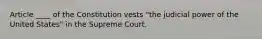 Article ____ of the Constitution vests "the judicial power of the United States" in the Supreme Court.