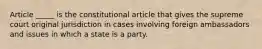 Article _____ is the constitutional article that gives the supreme court original jurisdiction in cases involving foreign ambassadors and issues in which a state is a party.