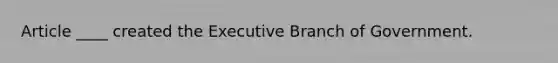 Article ____ created the Executive Branch of Government.