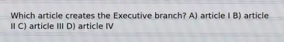 Which article creates the Executive branch? A) article I B) article II C) article III D) article IV