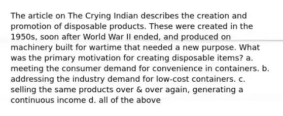 The article on The Crying Indian describes the creation and promotion of disposable products. These were created in the 1950s, soon after World War II ended, and produced on machinery built for wartime that needed a new purpose. What was the primary motivation for creating disposable items? a. meeting the consumer demand for convenience in containers. b. addressing the industry demand for low-cost containers. c. selling the same products over & over again, generating a continuous income d. all of the above