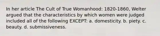 In her article The Cult of True Womanhood: 1820-1860, Welter argued that the characteristics by which women were judged included all of the following EXCEPT: a. domesticity. b. piety. c. beauty. d. submissiveness.