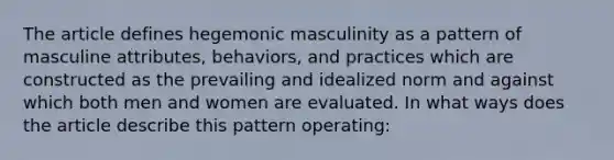 The article defines hegemonic masculinity as a pattern of masculine attributes, behaviors, and practices which are constructed as the prevailing and idealized norm and against which both men and women are evaluated. In what ways does the article describe this pattern operating: