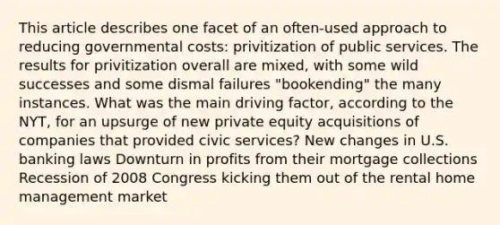 This article describes one facet of an often-used approach to reducing governmental costs: privitization of public services. The results for privitization overall are mixed, with some wild successes and some dismal failures "bookending" the many instances. What was the main driving factor, according to the NYT, for an upsurge of new private equity acquisitions of companies that provided civic services? New changes in U.S. banking laws Downturn in profits from their mortgage collections Recession of 2008 Congress kicking them out of the rental home management market