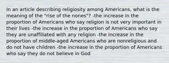 In an article describing religiosity among Americans, what is the meaning of the "rise of the nones"? -the increase in the proportion of Americans who say religion is not very important in their lives -the increase in the proportion of Americans who say they are unaffiliated with any religion -the increase in the proportion of middle-aged Americans who are nonreligious and do not have children -the increase in the proportion of Americans who say they do not believe in God